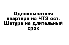 Однокомнатная квартира на ЧТЗ ост. Шатура на длительный срок